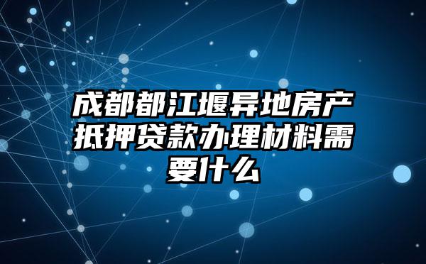 成都都江堰异地房产抵押贷款办理材料需要什么