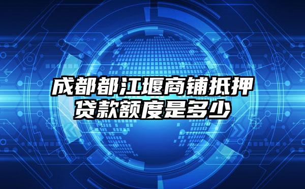 成都都江堰商铺抵押贷款额度是多少